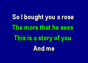 So I bought you a rose
The more that he sees

This is a story of you

And me
