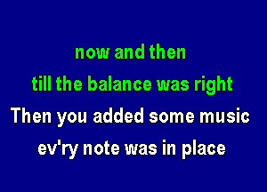 now and then
till the balance was right

Then you added some music

ev'ry note was in place