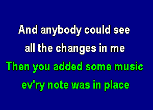 And anybody could see
all the changes in me

Then you added some music

ev'ry note was in place