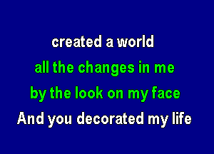 created a world
all the changes in me
by the look on my face

And you decorated my life