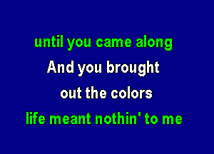 until you came along

And you brought
out the colors
life meant nothin' to me