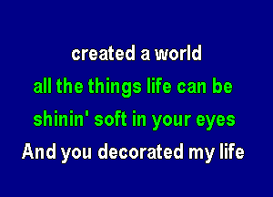 created a world
all the things life can be
shinin' soft in your eyes

And you decorated my life