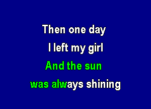 Then one day
I left my girl
And the sun

was always shining