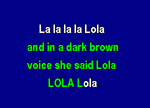 La la la la Lola
and in a dark brown

voice she said Lola
LOLA Lola