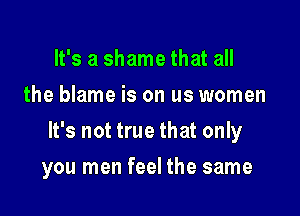 It's a shame that all
the blame is on us women

It's not true that only

you men feel the same