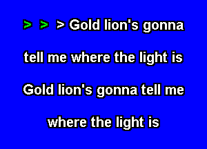 i? n, Gold lion's gonna

tell me where the light is

Gold lion's gonna tell me

where the light is