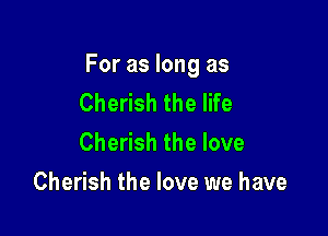 For as long as

Cherish the life
Cherish the love

Cherish the love we have
