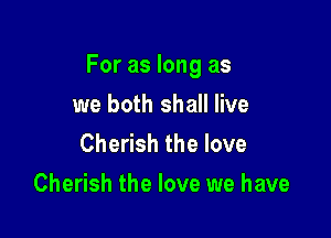 For as long as

we both shall live
Cherish the love
Cherish the love we have