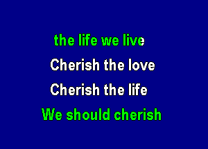 the life we live
Cherish the love

Cherish the life
We should cherish
