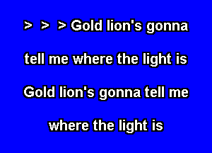 i? n, Gold lion's gonna

tell me where the light is

Gold lion's gonna tell me

where the light is