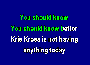 You should know
You should know better

Kris Kross is not having
anything today