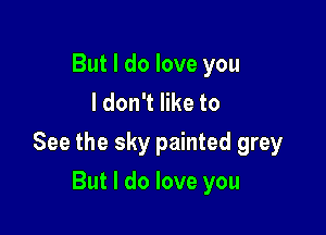 But I do love you
I don't like to

See the sky painted grey

But I do love you