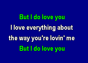 But I do love you
I love everything about
the way you're lovin' me

But I do love you