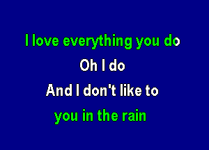 llove everything you do
Oh I do
And I don't like to

you in the rain