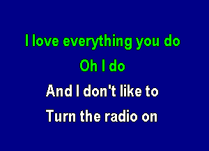 llove everything you do
Oh I do
And I don't like to

Turn the radio on