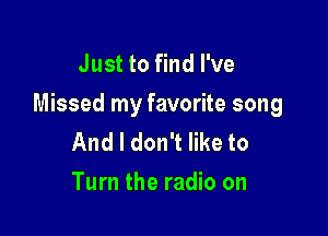 Just to find I've

Missed my favorite song

And I don't like to
Turn the radio on