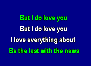 But I do love you
But I do love you

I love everything about

Be the last with the news