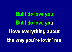 But I do love you
But I do love you

I love everything about

the way you're lovin' me