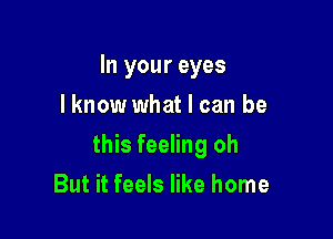In your eyes
I know what I can be

this feeling oh

But it feels like home