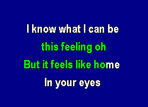 lknow what I can be
this feeling oh
But it feels like home

In your eyes