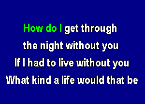 How do I get through
the night without you

If I had to live without you
What kind a life would that be
