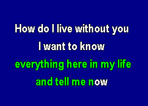 How do I live without you
lwant to know

everything here in my life

and tell me now