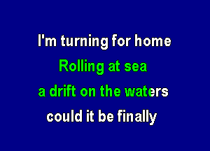 I'm turning for home
Rolling at sea
a drift on the waters

could it be finally