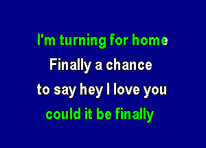 I'm turning for home
Finally a chance

to say hey I love you

could it be finally
