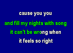 cause you you

and fill my nights with song

it can't be wrong when

it feels so right