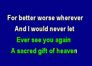 For better worse wherever
And I would never let

Ever see you again

A sacred gift of heaven