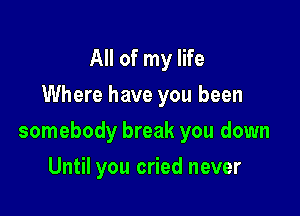 All of my life
Where have you been

somebody break you down

Until you cried never