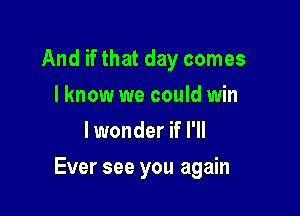 And if that day comes
I know we could win
lwonder if I'll

Ever see you again