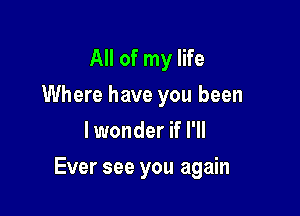 All of my life
Where have you been
lwonder if I'll

Ever see you again