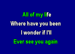 All of my life
Where have you been
lwonder if I'll

Ever see you again