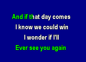 And if that day comes
I know we could win
lwonder if I'll

Ever see you again