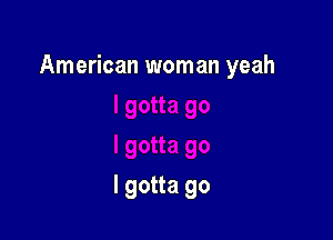 American woman yeah

I gotta go