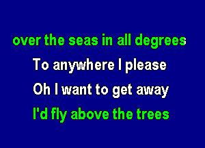 over the seas in all degrees
To anywhere I please

0h lwant to get away

I'd fly above the trees