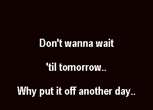 Don't wanna wait

'til tomorrow.

Why put it off another day..