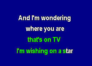And I'm wondering
where you are

thafs on TV

I'm wishing on a star