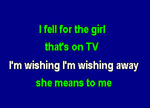 I fell for the girl
thafs on TV

I'm wishing I'm wishing away

she means to me