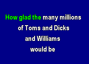 How glad the many millions

of Toms and Dicks
and Williams
would be