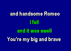 and handsome Romeo
lfell
and it was swell

You're my big and brave