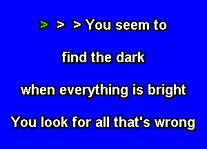 n, r3 You seem to

find the dark

when everything is bright

You look for all that's wrong