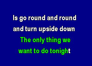 ls go round and round
and turn upside down

The only thing we

want to do tonight