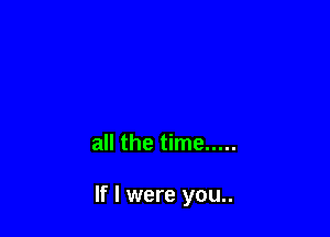 all the time .....

If I were you..