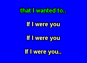 that I wanted to..
If I were you

If I were you

If I were you..