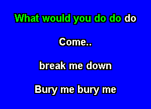 What would you do do do
Come..

break me down

Bury me bury me