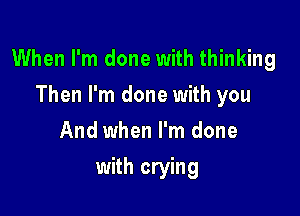 When I'm done with thinking

Then I'm done with you
And when I'm done
with crying