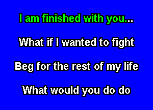 I am finished with you...

What if I wanted to fight

Beg for the rest of my life

What would you do do
