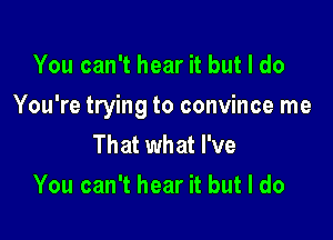 You can't hear it but I do

You're trying to convince me

That what I've
You can't hear it but I do